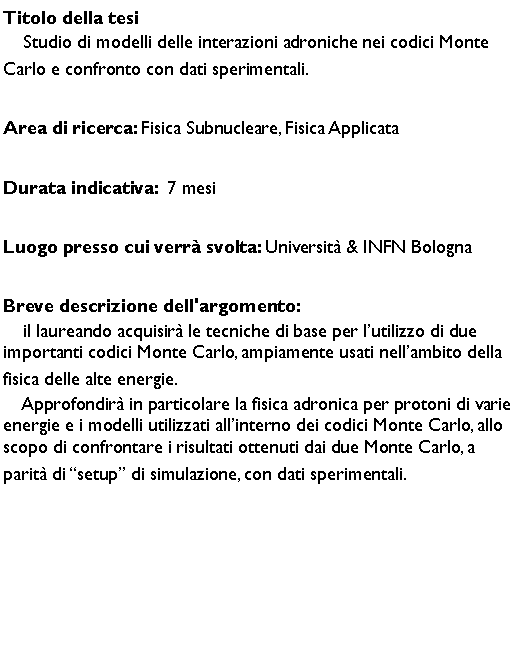 Casella di testo: Titolo della tesi    Studio di modelli delle interazioni adroniche nei codici Monte Carlo e confronto con dati sperimentali.  Area di ricerca: Fisica Subnucleare, Fisica ApplicataDurata indicativa:  7 mesiLuogo presso cui verr svolta: Universit & INFN BolognaBreve descrizione dell'argomento:    il laureando acquisir le tecniche di base per lutilizzo di due importanti codici Monte Carlo, ampiamente usati nellambito della fisica delle alte energie.      Approfondir in particolare la fisica adronica per protoni di varie energie e i modelli utilizzati allinterno dei codici Monte Carlo, allo scopo di confrontare i risultati ottenuti dai due Monte Carlo, a 
parit di setup di simulazione, con dati sperimentali.