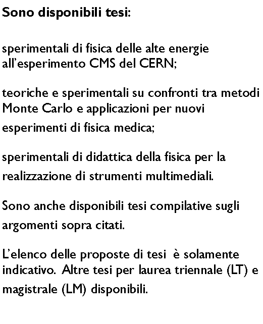 Casella di testo: Sono disponibili tesi:sperimentali di fisica delle alte energie
allesperimento CMS del CERN;
teoriche e sperimentali su confronti tra metodi Monte Carlo e applicazioni per nuovi 
esperimenti di fisica medica;sperimentali di didattica della fisica per la  
realizzazione di strumenti multimediali.Sono anche disponibili tesi compilative sugli 
argomenti sopra citati.Lelenco delle proposte di tesi   solamente indicativo.  Altre tesi per laurea triennale (LT) e magistrale (LM) disponibili.