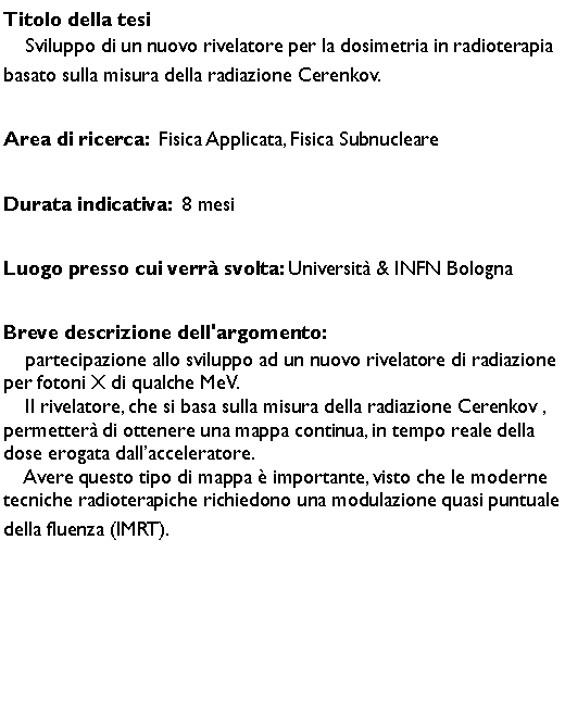 Casella di testo: Titolo della tesi    Sviluppo di un nuovo rivelatore per la dosimetria in radioterapia basato sulla misura della radiazione Cerenkov. Area di ricerca:  Fisica Applicata, Fisica SubnucleareDurata indicativa:  8 mesiLuogo presso cui verr svolta: Universit & INFN BolognaBreve descrizione dell'argomento:    partecipazione allo sviluppo ad un nuovo rivelatore di radiazione per fotoni X di qualche MeV. 
    Il rivelatore, che si basa sulla misura della radiazione Cerenkov , permetter di ottenere una mappa continua, in tempo reale della dose erogata dallacceleratore. 
    Avere questo tipo di mappa  importante, visto che le moderne tecniche radioterapiche richiedono una modulazione quasi puntuale della fluenza (IMRT). 