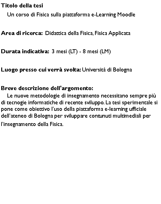 Casella di testo: Titolo della tesi    Un corso di Fisica sulla piattaforma e-Learning Moodle Area di ricerca:  Didattica della Fisica, Fisica ApplicataDurata indicativa:  3 mesi (LT) - 8 mesi (LM)Luogo presso cui verr svolta: Universit di BolognaBreve descrizione dell'argomento:    Le nuove metodologie di insegnamento necessitano sempre pi di tecnogie informatiche di recente sviluppo. La tesi sperimentale si pone come obiettivo luso della piattaforma e-learning ufficiale dellateneo di Bologna per sviluppare contunuti multimediali per linsegnamento della Fisica.
