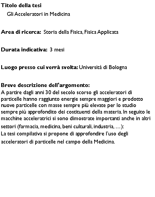 Casella di testo: Titolo della tesi    Gli Acceleratori in Medicina Area di ricerca:  Storia della Fisica, Fisica ApplicataDurata indicativa:  3 mesiLuogo presso cui verr svolta: Universit di BolognaBreve descrizione dell'argomento:A partire dagli anni 30 del secolo scorso gli acceleratori di particelle hanno raggiunto energie sempre maggiori e prodotto nuove particelle con masse sempre pi elevate per lo studio sempre pi approfondito dei costituenti della materia. In seguito le macchine acceleratrici si sono dimostrate importanti anche in altri settori (farmacia, medicina, beni culturali, industria, ):La tesi compilativa si propone di approfondire luso degli acceleratori di particelle nel campo della Medicina.